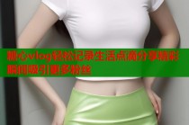 糖心vlog轻松记录生活点滴分享精彩瞬间吸引更多粉丝