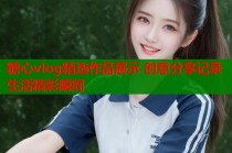 糖心vlog精选作品展示 创意分享记录生活精彩瞬间