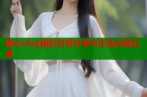 糖心vlog精彩日常分享与生活点滴记录