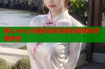 糖心vlog污福利版高清福利视频免费看体验
