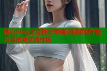 糖心vlog土豆群分享精彩视频创作技巧与资源交流社区