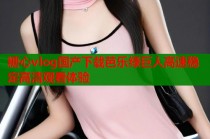 糖心vlog国产下载芭乐绿巨人高速稳定高清观看体验