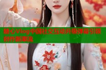 糖心Vlog中国社交互动升级弹幕引领创作新潮流