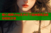 糖心视频vlog无水印下载神器高清保存轻松分享