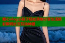 糖心vlog小包子轻松录制分享生活精彩瞬间社交互动神器