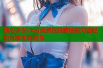 糖心少女vlog免费在线看精彩内容轻松分享生活点滴