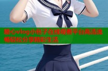 糖心vlog小包子在线观看平台高清流畅轻松分享精彩生活
