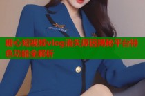 糖心短视频vlog消失原因揭秘平台特色功能全解析