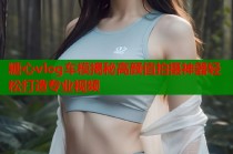 糖心vlog车模揭秘高颜值拍摄神器轻松打造专业视频