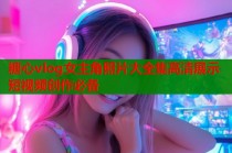 糖心vlog女主角照片大全集高清展示短视频创作必备