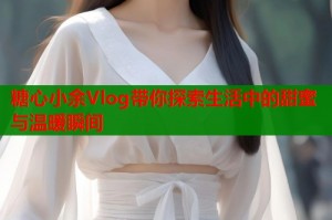 糖心小余Vlog带你探索生活中的甜蜜与温暖瞬间