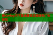 糖心vlog污下载神器高清极速无广告体验