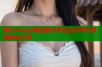 糖心vlog小甜豆的日常生活分享与甜蜜时光记录