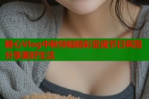 糖心Vlog中秋特辑精彩呈现节日氛围分享美好生活