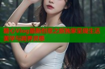 糖心Vlog最新创意之旅独家呈现生活美学与跨界灵感