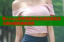 糖心vlog免费漫画全集在线阅读高清无删减最新更新推荐