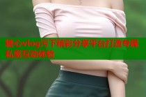 糖心vlog污下精彩分享平台打造专属私密互动体验