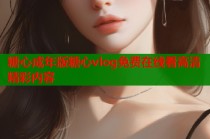 糖心成年版糖心vlog免费在线看高清精彩内容