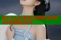 糖心vlog女主角李心怡甜美生活日常全纪录温暖治愈分享