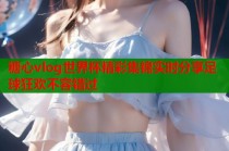 糖心vlog世界杯精彩集锦实时分享足球狂欢不容错过