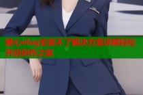 糖心vlog安装不了解决方案详解轻松开启创作之旅