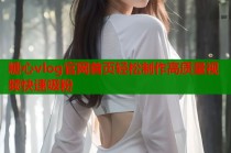 糖心vlog官网首页轻松制作高质量视频快速吸粉