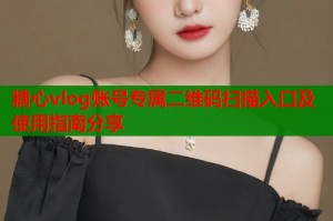 糖心vlog账号专属二维码扫描入口及使用指南分享