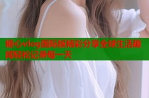 糖心vlog国际版精彩分享全球生活趣闻轻松记录每一天