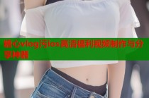 糖心vlog污ios高清福利视频制作与分享神器