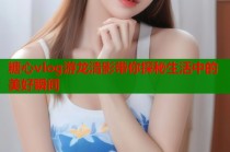 糖心vlog游龙清影带你探秘生活中的美好瞬间