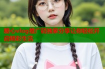 糖心vlog推广码独家分享让你轻松开启精彩生活