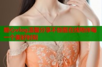 糖心vlog温馨分享不惊醒在线陪伴每一个美好时刻