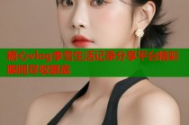 糖心vlog李雪生活记录分享平台精彩瞬间尽收眼底
