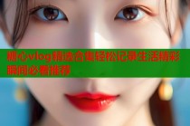 糖心vlog精选合集轻松记录生活精彩瞬间必看推荐