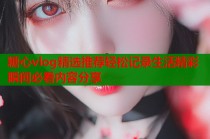 糖心vlog精选推荐轻松记录生活精彩瞬间必看内容分享