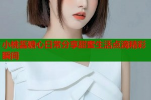 小桃酱糖心日常分享甜蜜生活点滴精彩瞬间