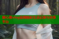 糖心蛋vlog官网精彩生活记录与分享平台