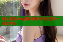糖心恬恬vlog精彩创作与社交互动一站式平台