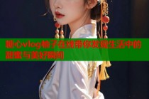 糖心vlog柚子在线带你发现生活中的甜蜜与美好瞬间