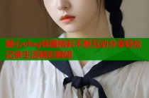 糖心vlog转圈精彩不断互动分享轻松记录生活精彩瞬间