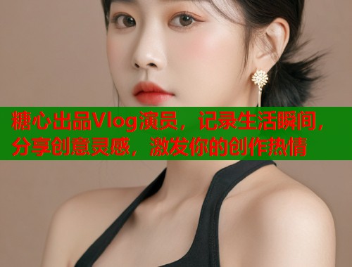 糖心出品Vlog演员，记录生活瞬间，分享创意灵感，激发你的创作热情  第1张