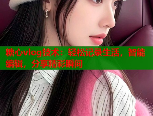 糖心vlog技术：轻松记录生活，智能编辑，分享精彩瞬间  第2张