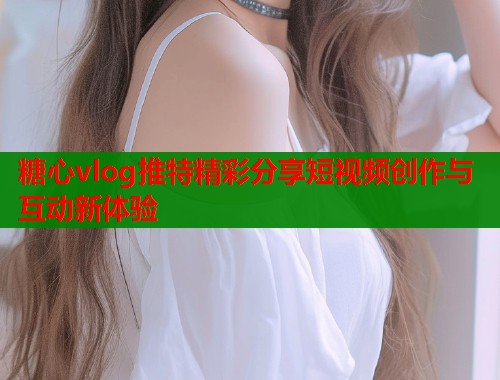 糖心vlog推特精彩分享短视频创作与互动新体验  第1张