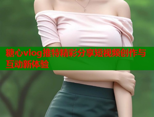 糖心vlog推特精彩分享短视频创作与互动新体验  第2张
