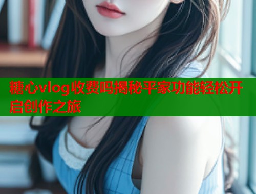 糖心vlog收费吗揭秘平家功能轻松开启创作之旅  第1张