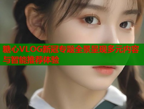 糖心VLOG新冠专题全景呈现多元内容与智能推荐体验  第1张