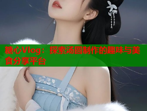 糖心Vlog：探索汤圆制作的趣味与美食分享平台  第1张