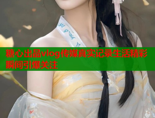 糖心出品vlog传媒真实记录生活精彩瞬间引爆关注  第1张