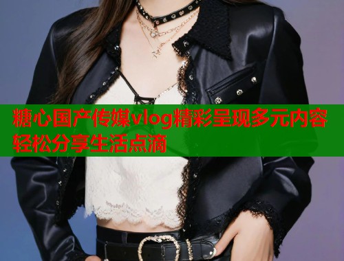糖心国产传媒vlog精彩呈现多元内容轻松分享生活点滴  第2张