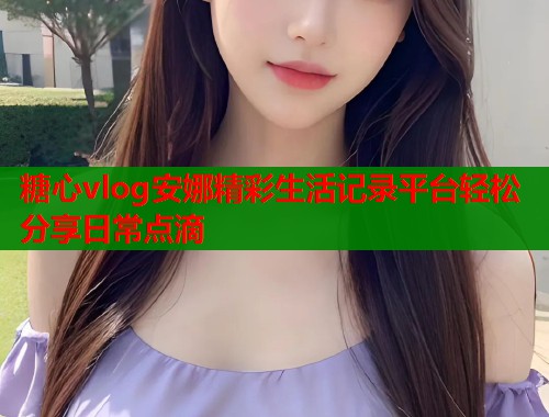 糖心vlog安娜精彩生活记录平台轻松分享日常点滴  第1张